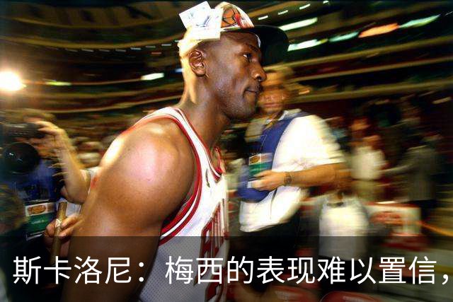 斯卡洛尼：梅西的表现难以置信，我们把他看作是神也把他看作孩子